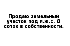 Продаю земельный участок под и.ж.с. 8 соток в собственности.